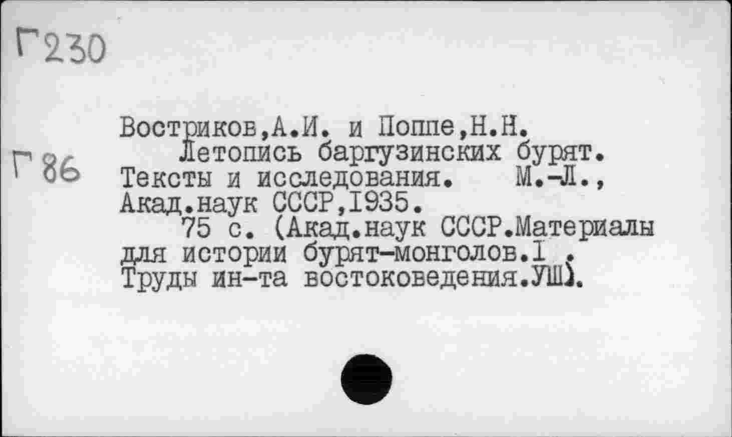 ﻿г 230
Востриков,А.И. и Поппе,Н.Н.
Летопись баргузинских бурят. Тексты и исследования. М.-Л., Акад.наук СССР,1935.
75 с. (Акад.наук СССР.Материалы для истории бурят-монголов.1 . Труды ин-та востоковедения.УШ.